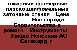 токарные фрезерные плоскошлифовальные заточные станки › Цена ­ 100 000 - Все города Строительство и ремонт » Инструменты   . Ямало-Ненецкий АО,Салехард г.